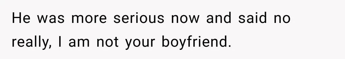 He was more serious now and said no really, I am not your boyfriend.