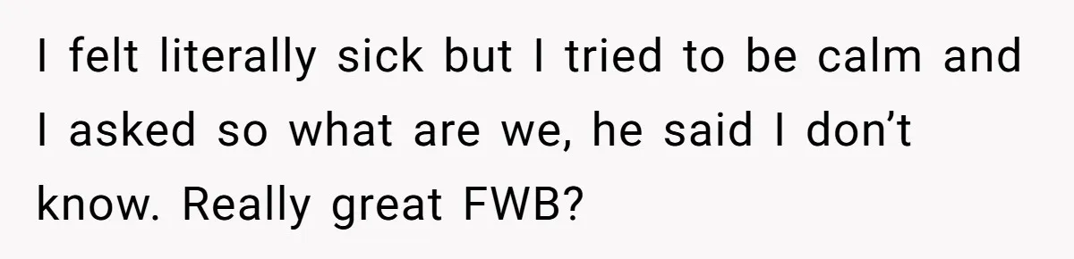 I felt literally sick but I tried to be calm and I asked so what are we, he said I don’t know. Really great FWB?