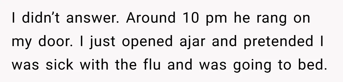 I didn’t answer. Around 10 pm he rang on my door. I just opened ajar and pretended I was sick with the flu and was going to bed.