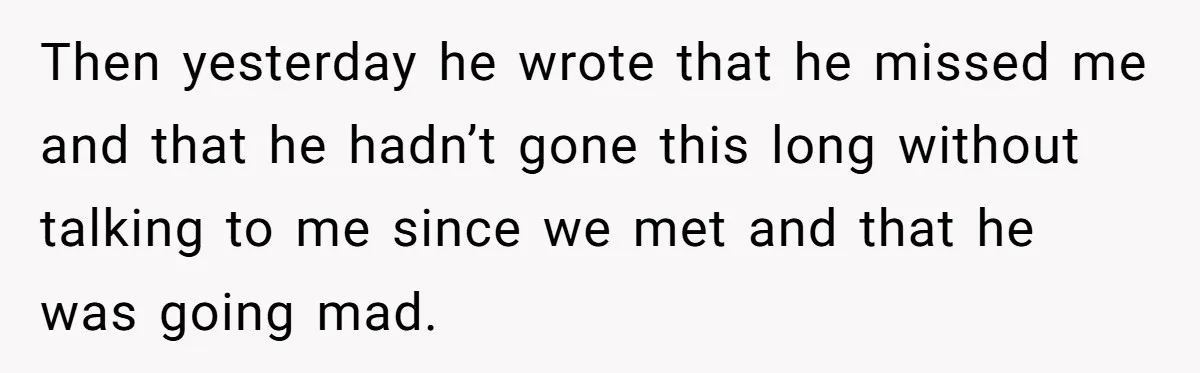 Then yesterday he wrote that he missed me and that he hadn’t gone this long without talking to me since we met and that he was going mad.