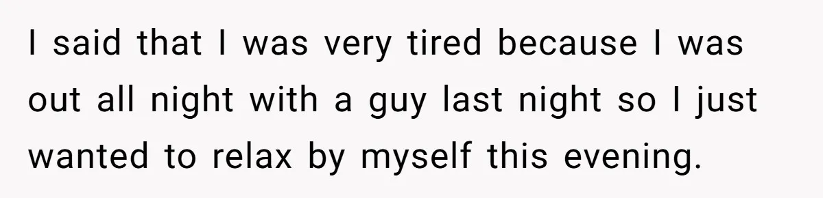 I said that I was very tired because I was out all night with a guy last night so I just wanted to relax by myself this evening.