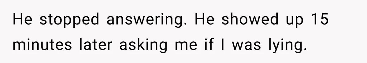 He stopped answering. He showed up 15 minutes later asking me if I was lying.