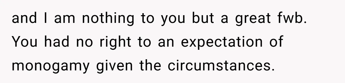 and I am nothing to you but a great fwb. You had no right to an expectation of monogamy given the circumstances.