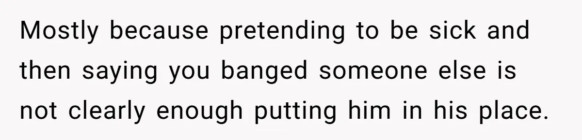 Mostly because pretending to be sick and then saying you banged someone else is not clearly enough putting him in his place.