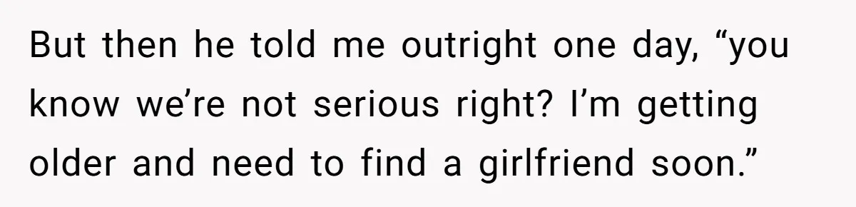 But then he told me outright one day, “you know we’re not serious right? I’m getting older and need to find a girlfriend soon.”