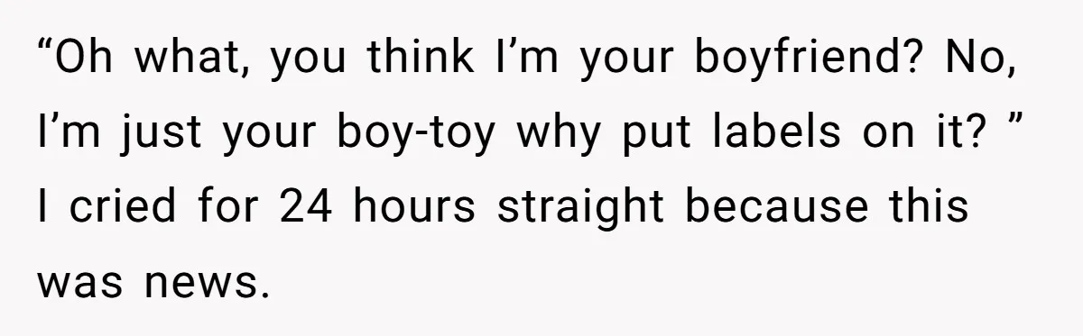 “Oh what, you think I’m your boyfriend? No, I’m just your boy-toy why put labels on it? ” I cried for 24 hours straight because this was news.