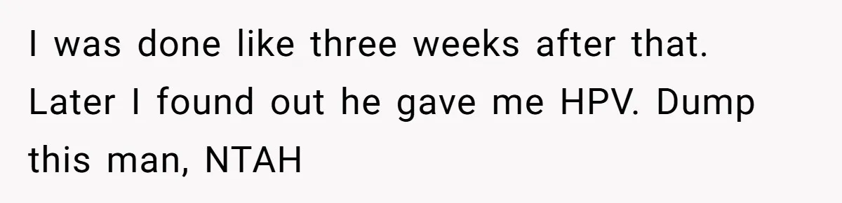 I was done like three weeks after that. Later I found out he gave me HPV. Dump this man, NTAH