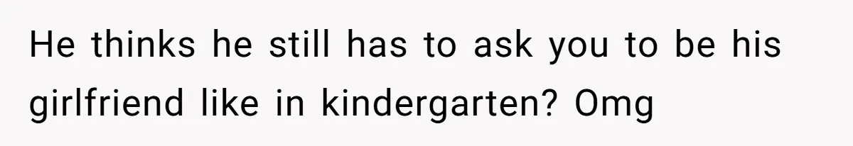 He thinks he still has to ask you to be his girlfriend like in kindergarten? Omg