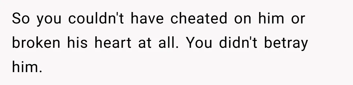 So you couldn't have cheated on him or broken his heart at all. You didn't betray him.
