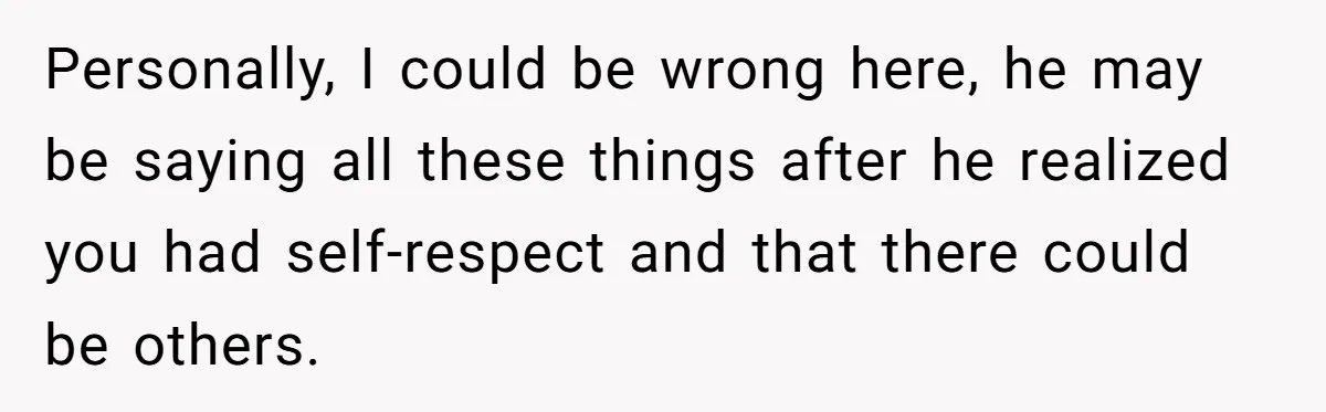 Personally, I could be wrong here, he may be saying all these things after he realized you had self-respect and that there could be others.