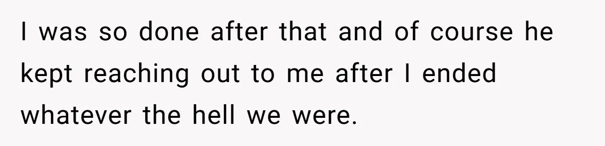 I was so done after that and of course he kept reaching out to me after I ended whatever the hell we were.