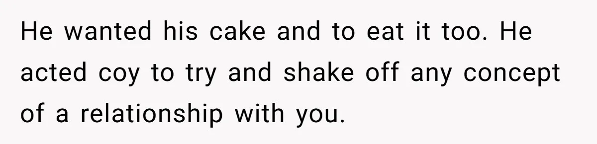 He wanted his cake and to eat it too. He acted coy to try and shake off any concept of a relationship with you.