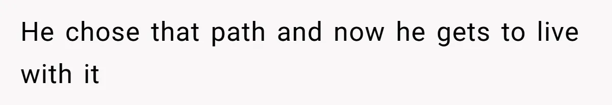 He chose that path and now he gets to live with it