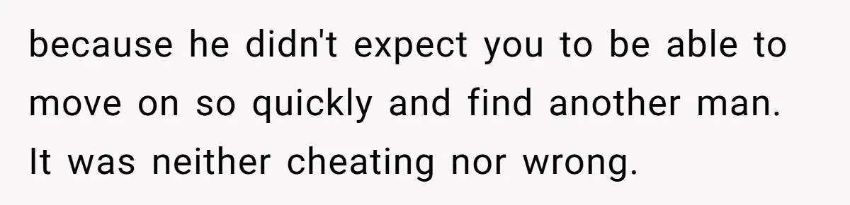 because he didn't expect you to be able to move on so quickly and find another man. It was neither cheating nor wrong.