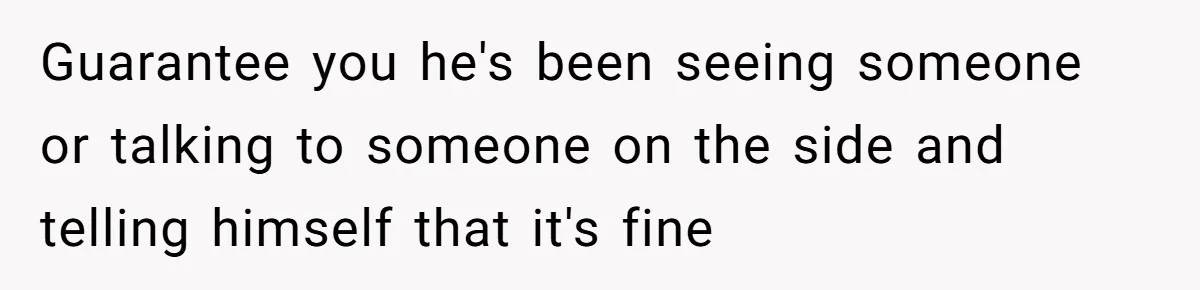 Guarantee you he's been seeing someone or talking to someone on the side and telling himself that it's fine