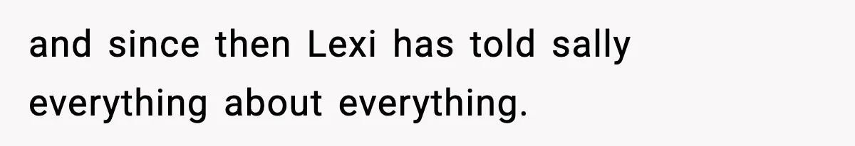 and since then Lexi has told sally everything about everything.