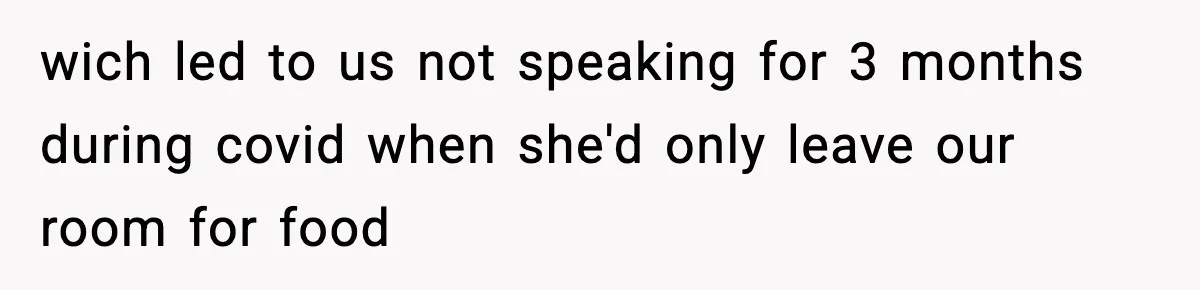 wich led to us not speaking for 3 months during covid when she'd only leave our room for food