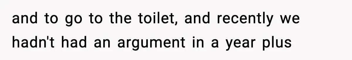 and to go to the toilet, and recently we hadn't had an argument in a year plus