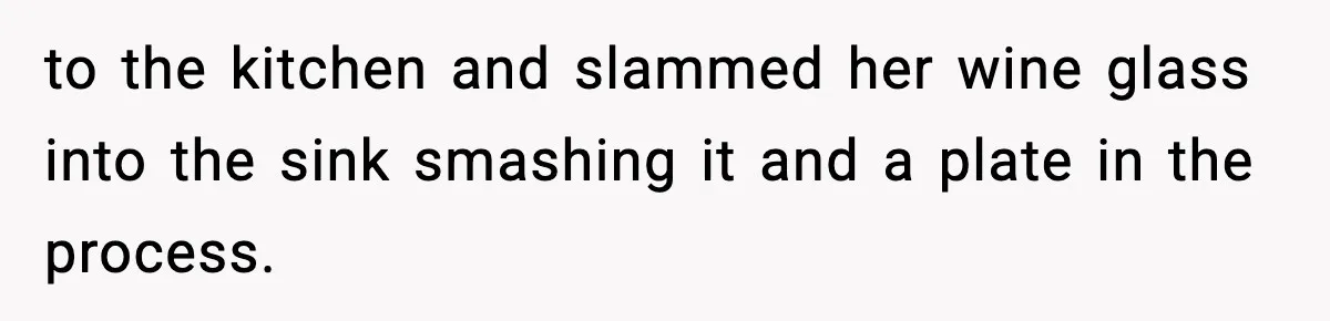 to the kitchen and slammed her wine glass into the sink smashing it and a plate in the process.