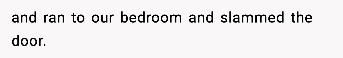 and ran to our bedroom and slammed the door.