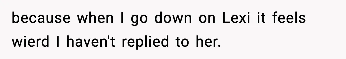 because when I go down on Lexi it feels wierd I haven't replied to her.