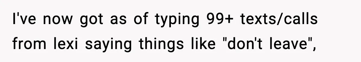 I've now got as of typing 99+ texts/calls from lexi saying things like "don't leave",