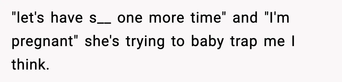 "let's have s__ one more time" and "I'm pregnant" she's trying to baby trap me I think.