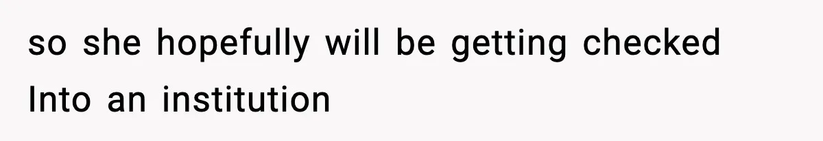 so she hopefully will be getting checked Into an institution