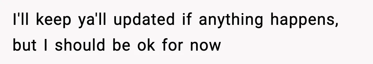 I'll keep ya'll updated if anything happens, but I should be ok for now