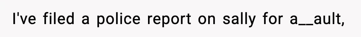 I've filed a police report on sally for a__ault,