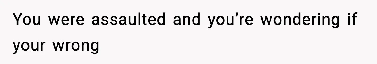 You were assaulted and you’re wondering if your wrong