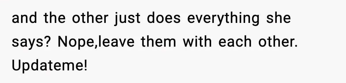 and the other just does everything she says? Nope,leave them with each other. Updateme!