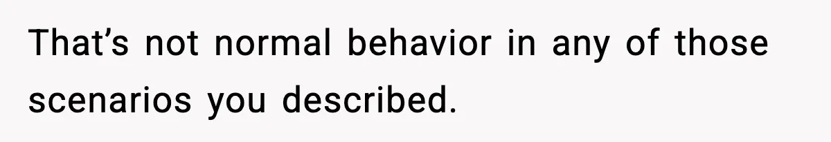 That’s not normal behavior in any of those scenarios you described.
