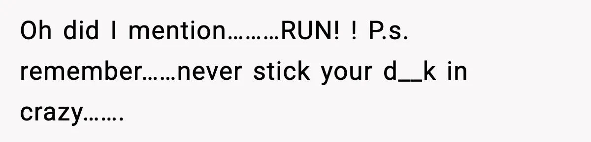 Oh did I mention………RUN! ! P.s. remember……never stick your d__k in crazy…….