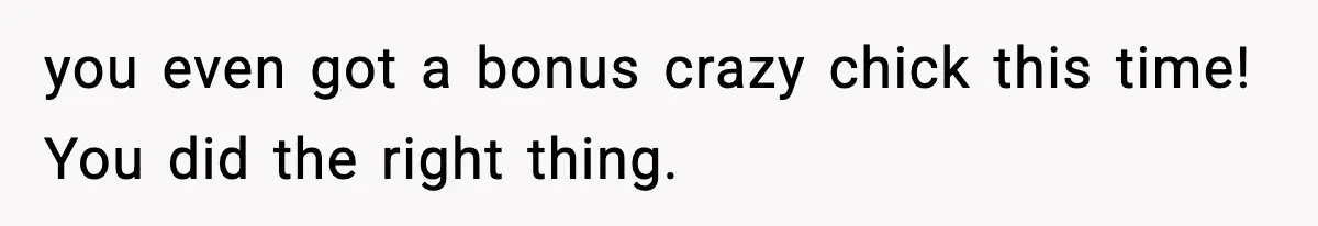 you even got a bonus crazy chick this time! You did the right thing.