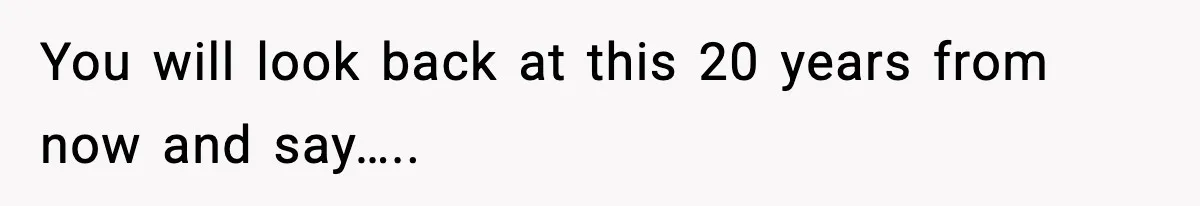 You will look back at this 20 years from now and say…..