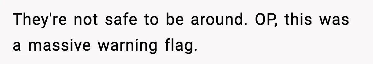 They're not safe to be around. OP, this was a massive warning flag.