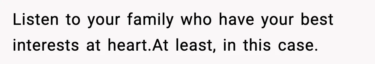 Listen to your family who have your best interests at heart.At least, in this case.