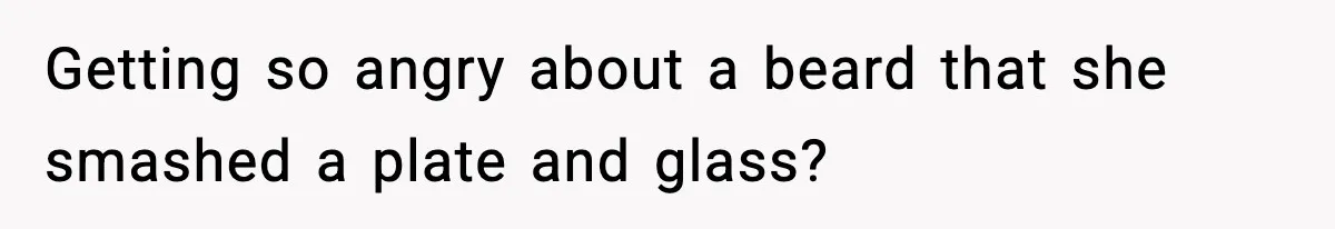 Getting so angry about a beard that she smashed a plate and glass?