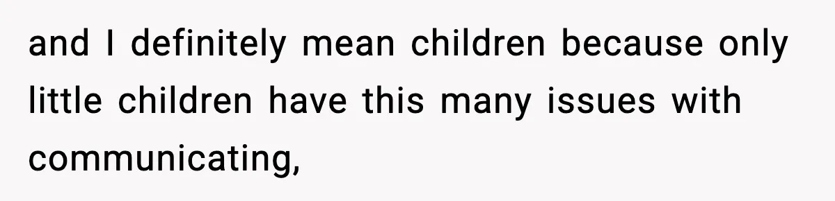 and I definitely mean children because only little children have this many issues with communicating,