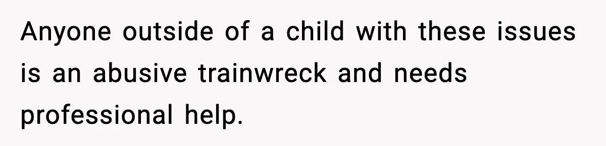 Anyone outside of a child with these issues is an abusive trainwreck and needs professional help.