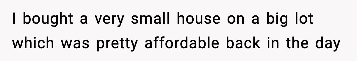 I bought a very small house on a big lot which was pretty affordable back in the day