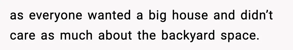as everyone wanted a big house and didn’t care as much about the backyard space.