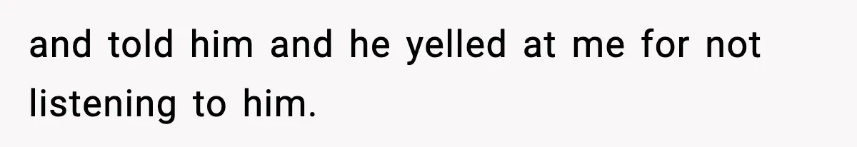 and told him and he yelled at me for not listening to him.