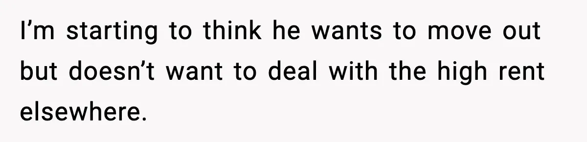 I’m starting to think he wants to move out but doesn’t want to deal with the high rent elsewhere.