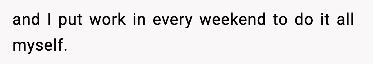 and I put work in every weekend to do it all myself.