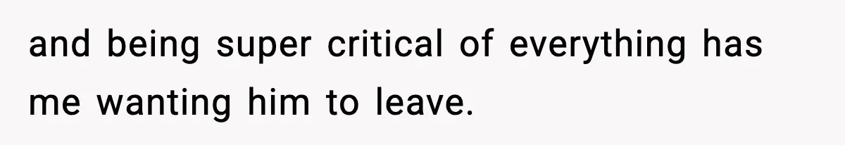 and being super critical of everything has me wanting him to leave.