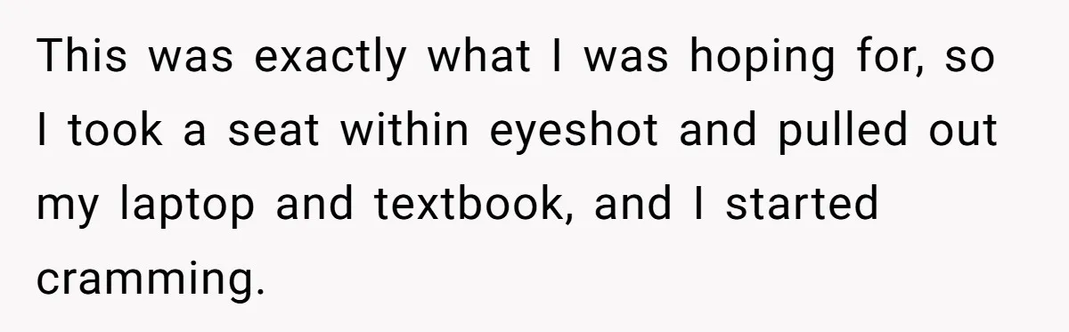 This was exactly what I was hoping for, so I took a seat within eyeshot and pulled out my laptop and textbook, and I started cramming.