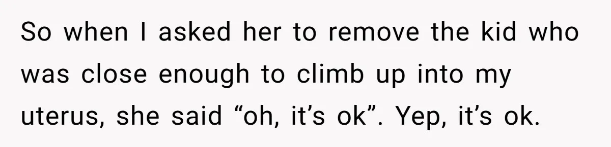 So when I asked her to remove the kid who was close enough to climb up into my uterus, she said “oh, it’s ok”. Yep, it’s ok.