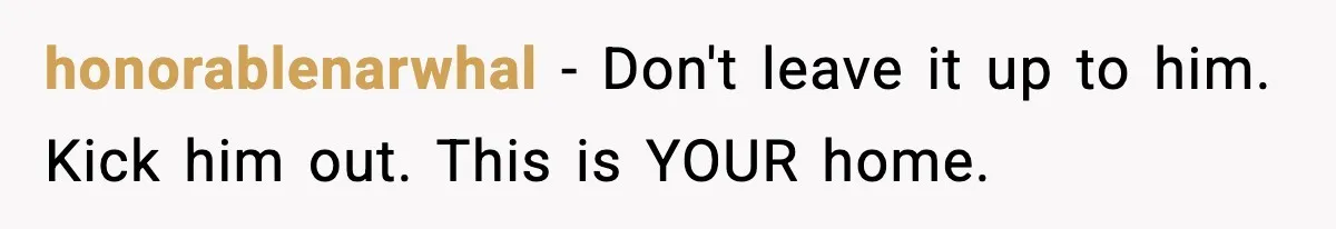 honorablenarwhal − Don't leave it up to him. Kick him out. This is YOUR home.
